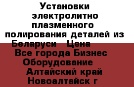 Установки электролитно-плазменного  полирования деталей из Беларуси › Цена ­ 100 - Все города Бизнес » Оборудование   . Алтайский край,Новоалтайск г.